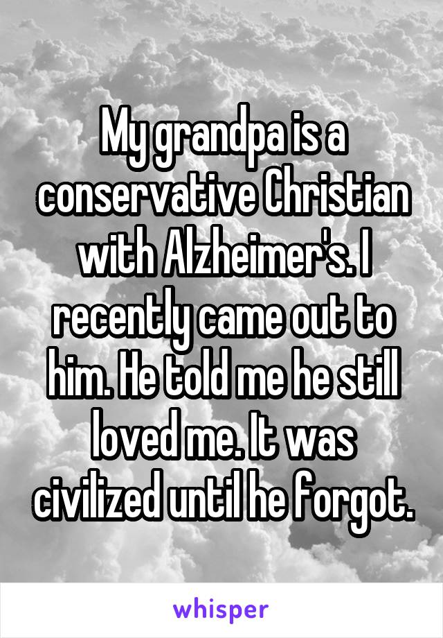 My grandpa is a conservative Christian with Alzheimer's. I recently came out to him. He told me he still loved me. It was civilized until he forgot.