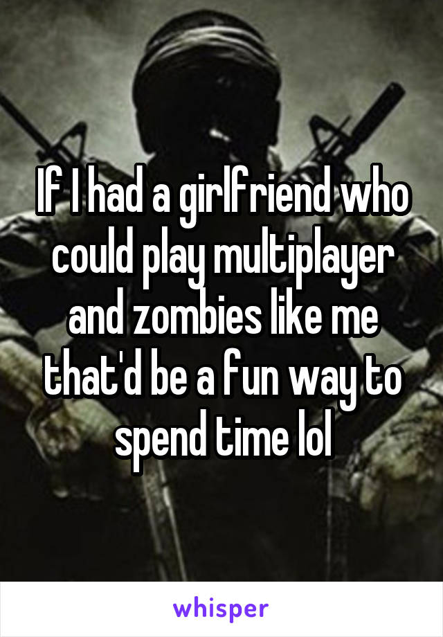 If I had a girlfriend who could play multiplayer and zombies like me that'd be a fun way to spend time lol