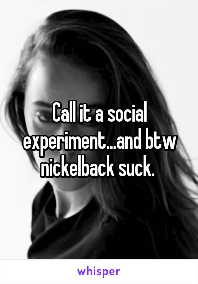 Call it a social experiment...and btw nickelback suck. 