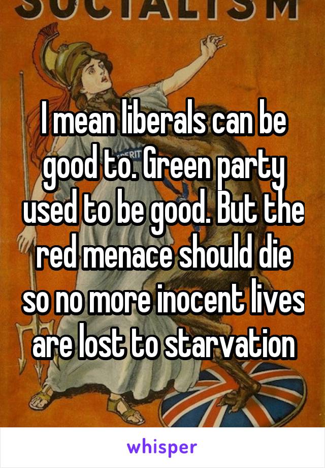 I mean liberals can be good to. Green party used to be good. But the red menace should die so no more inocent lives are lost to starvation