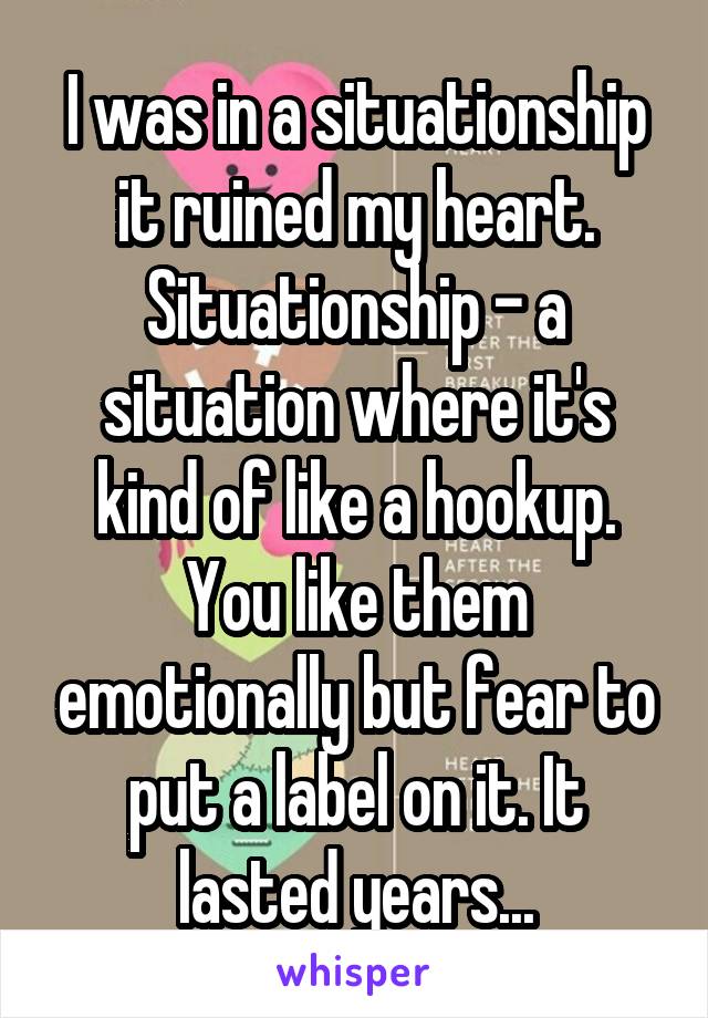 I was in a situationship it ruined my heart.
Situationship - a situation where it's kind of like a hookup. You like them emotionally but fear to put a label on it. It lasted years...