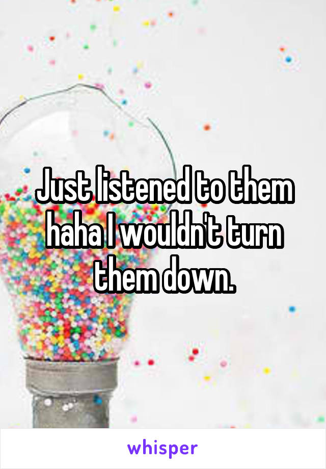 Just listened to them haha I wouldn't turn them down.