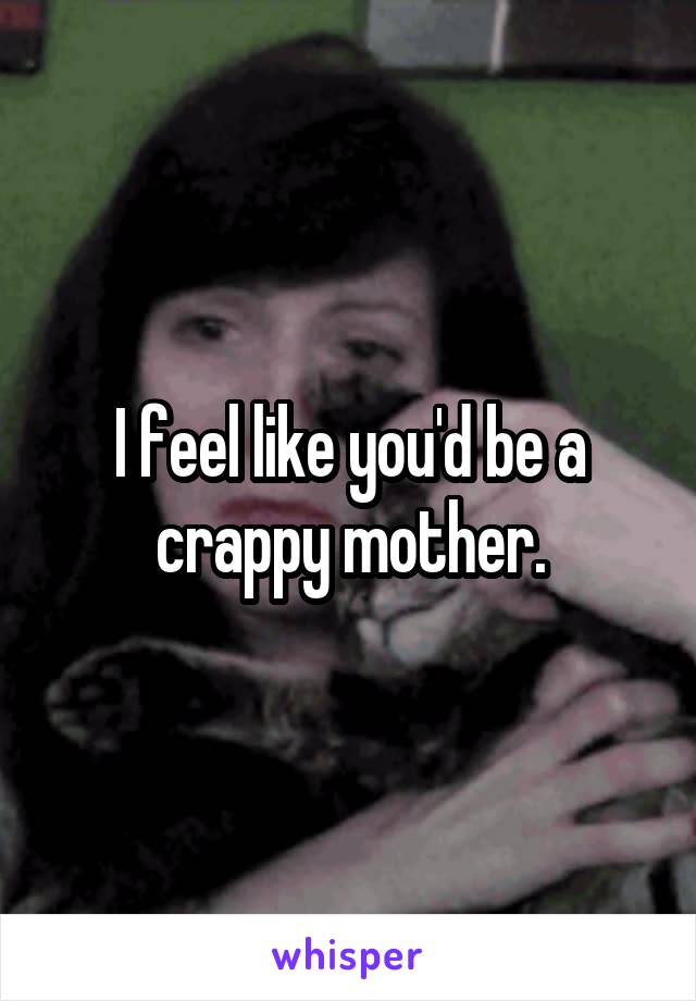 I feel like you'd be a crappy mother.