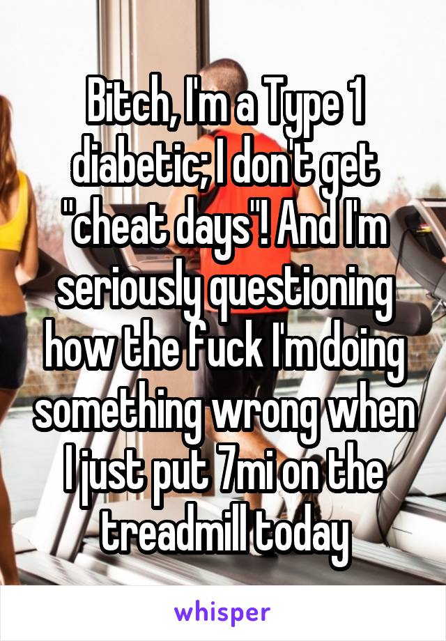 Bitch, I'm a Type 1 diabetic; I don't get "cheat days"! And I'm seriously questioning how the fuck I'm doing something wrong when I just put 7mi on the treadmill today