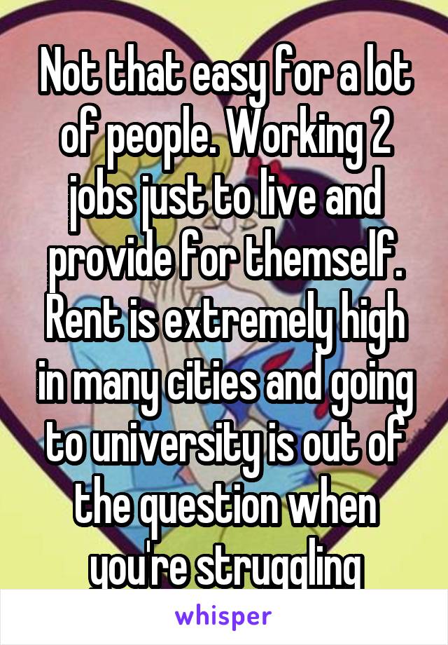 Not that easy for a lot of people. Working 2 jobs just to live and provide for themself. Rent is extremely high in many cities and going to university is out of the question when you're struggling