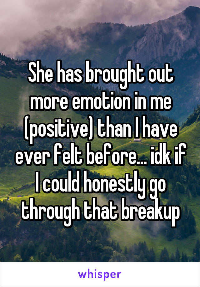 She has brought out more emotion in me (positive) than I have ever felt before... idk if I could honestly go through that breakup