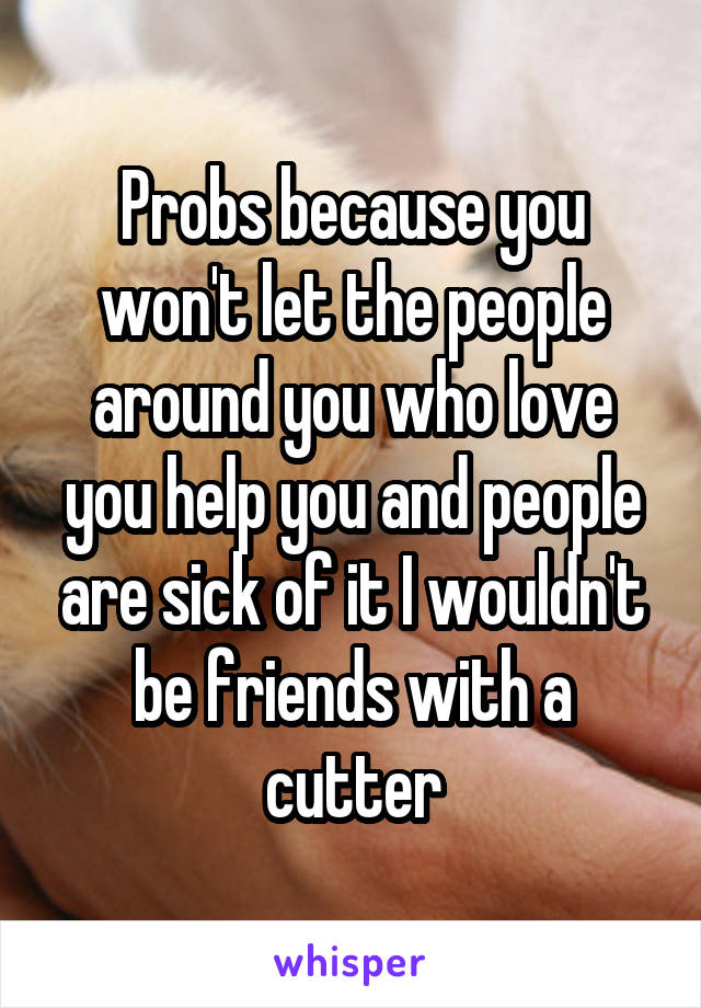Probs because you won't let the people around you who love you help you and people are sick of it I wouldn't be friends with a cutter