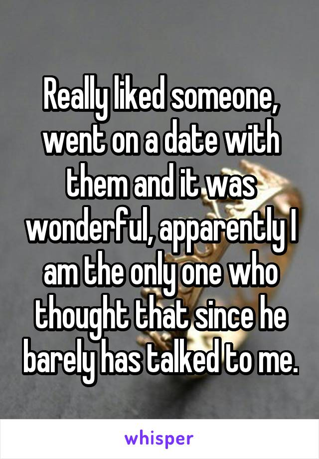 Really liked someone, went on a date with them and it was wonderful, apparently I am the only one who thought that since he barely has talked to me.