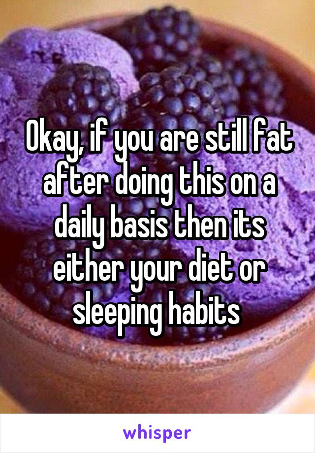 Okay, if you are still fat after doing this on a daily basis then its either your diet or sleeping habits 