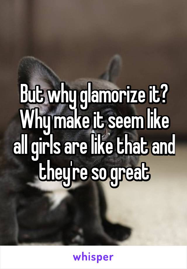 But why glamorize it? Why make it seem like all girls are like that and they're so great