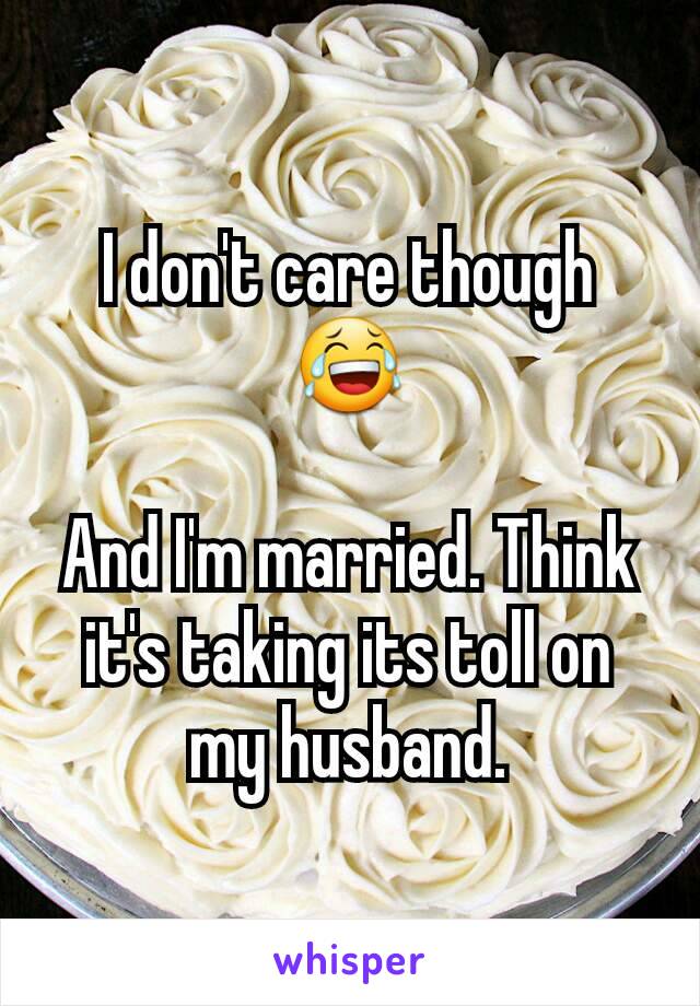 I don't care though 😂

And I'm married. Think it's taking its toll on my husband.