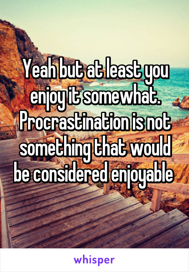 Yeah but at least you enjoy it somewhat. Procrastination is not something that would be considered enjoyable  