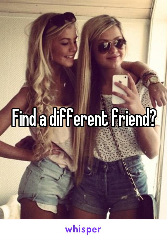 Find a different friend?