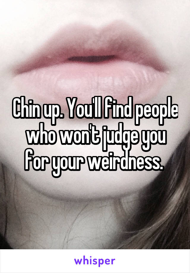 Chin up. You'll find people who won't judge you for your weirdness. 