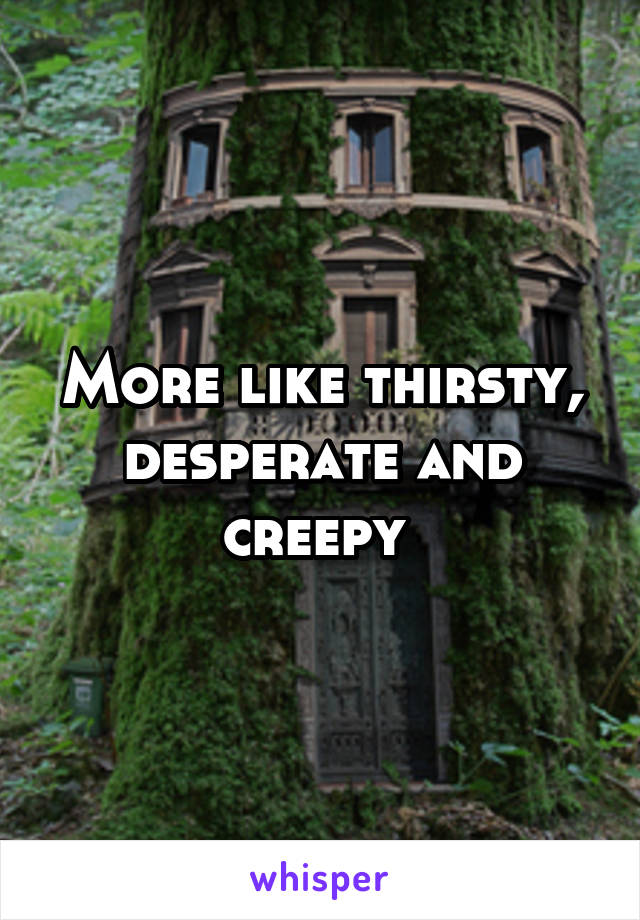 More like thirsty, desperate and creepy 