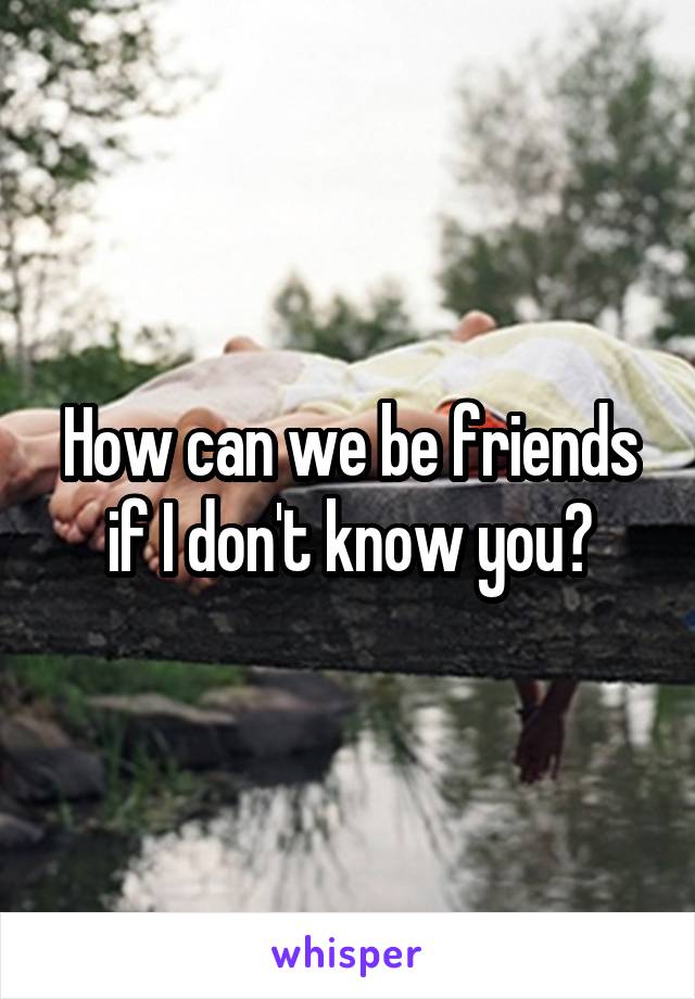 How can we be friends if I don't know you?