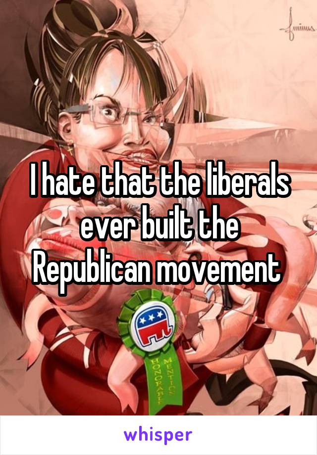 I hate that the liberals ever built the Republican movement 