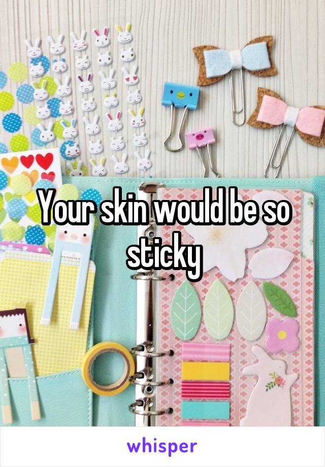 Your skin would be so sticky