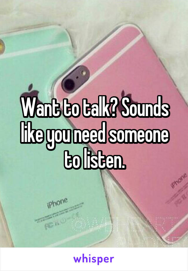 Want to talk? Sounds like you need someone to listen.