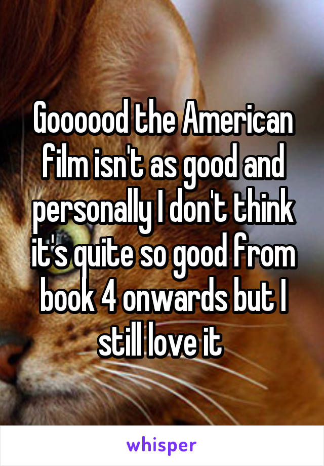 Goooood the American film isn't as good and personally I don't think it's quite so good from book 4 onwards but I still love it 