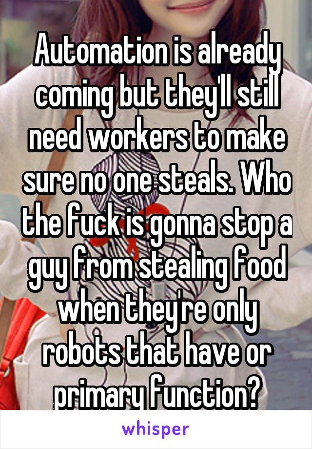 Automation is already coming but they'll still need workers to make sure no one steals. Who the fuck is gonna stop a guy from stealing food when they're only robots that have or primary function?