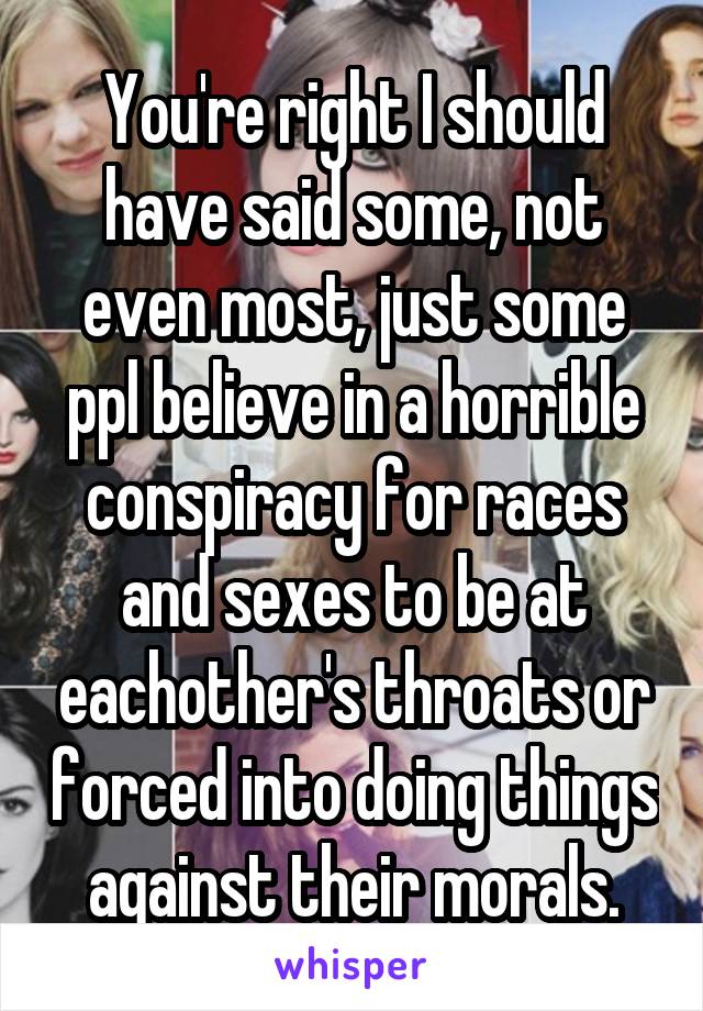 You're right I should have said some, not even most, just some ppl believe in a horrible conspiracy for races and sexes to be at eachother's throats or forced into doing things against their morals.