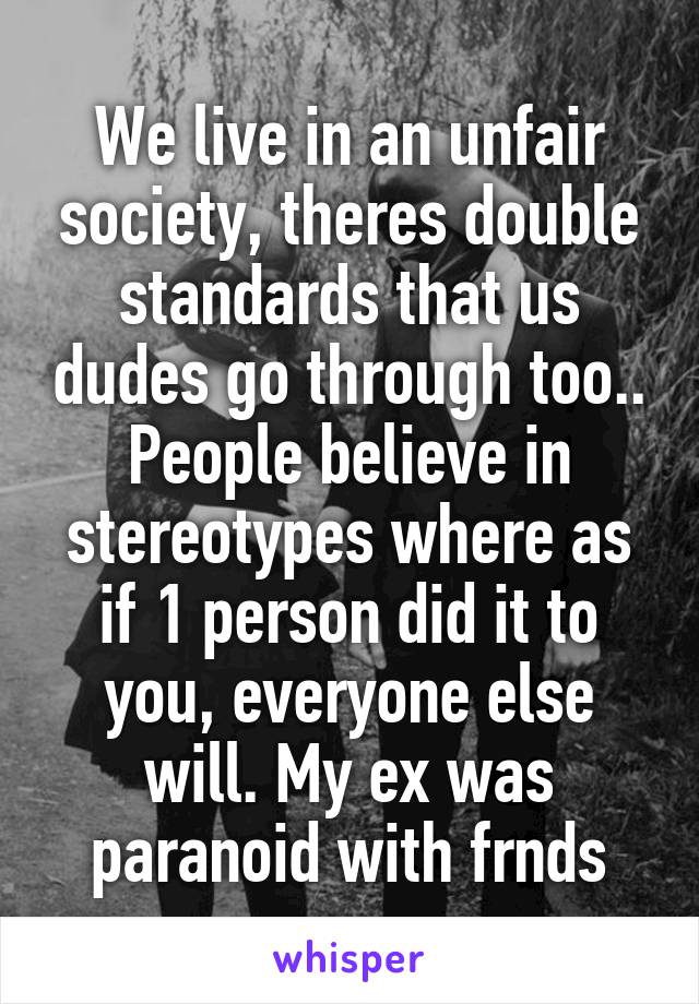 We live in an unfair society, theres double standards that us dudes go through too.. People believe in stereotypes where as if 1 person did it to you, everyone else will. My ex was paranoid with frnds