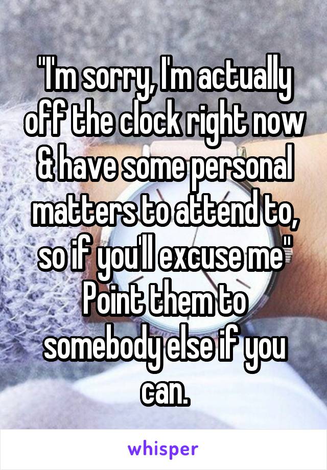 "I'm sorry, I'm actually off the clock right now & have some personal matters to attend to, so if you'll excuse me"
Point them to somebody else if you can.