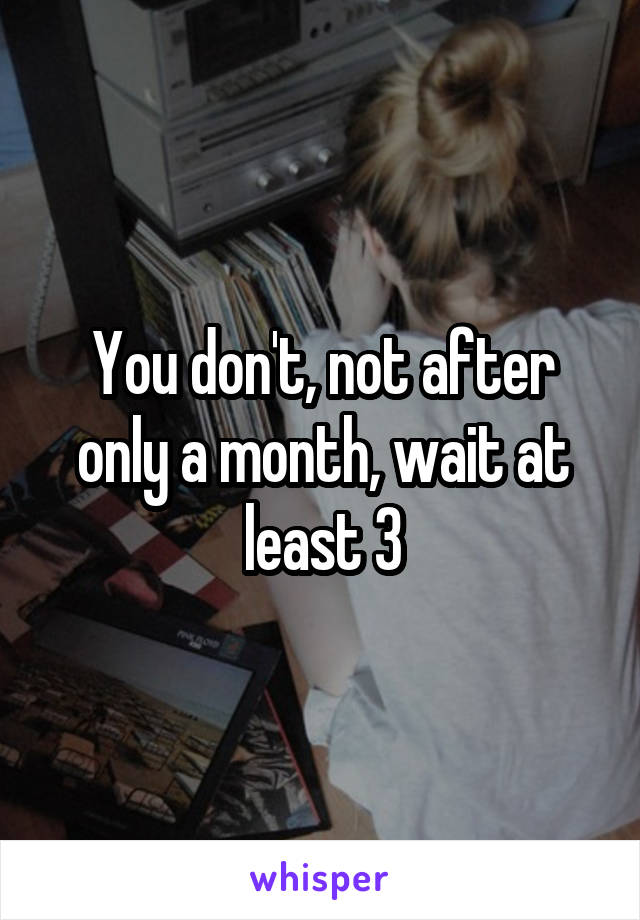 You don't, not after only a month, wait at least 3