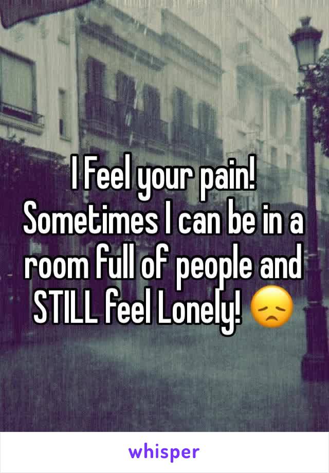 I Feel your pain! 
Sometimes I can be in a room full of people and STILL feel Lonely! 😞