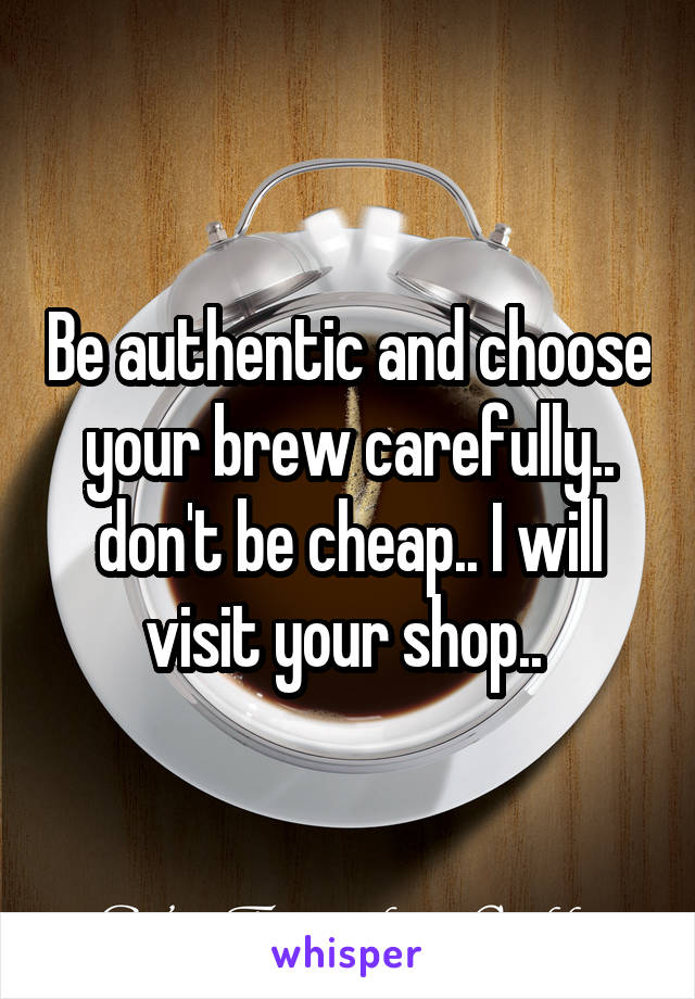 Be authentic and choose your brew carefully.. don't be cheap.. I will visit your shop.. 