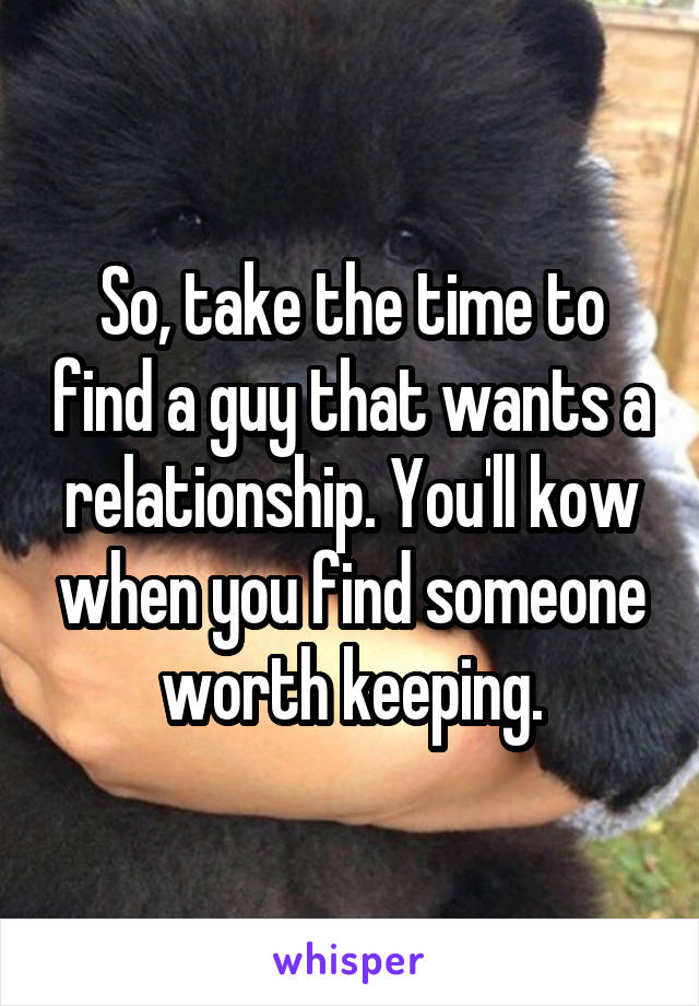 So, take the time to find a guy that wants a relationship. You'll kow when you find someone worth keeping.
