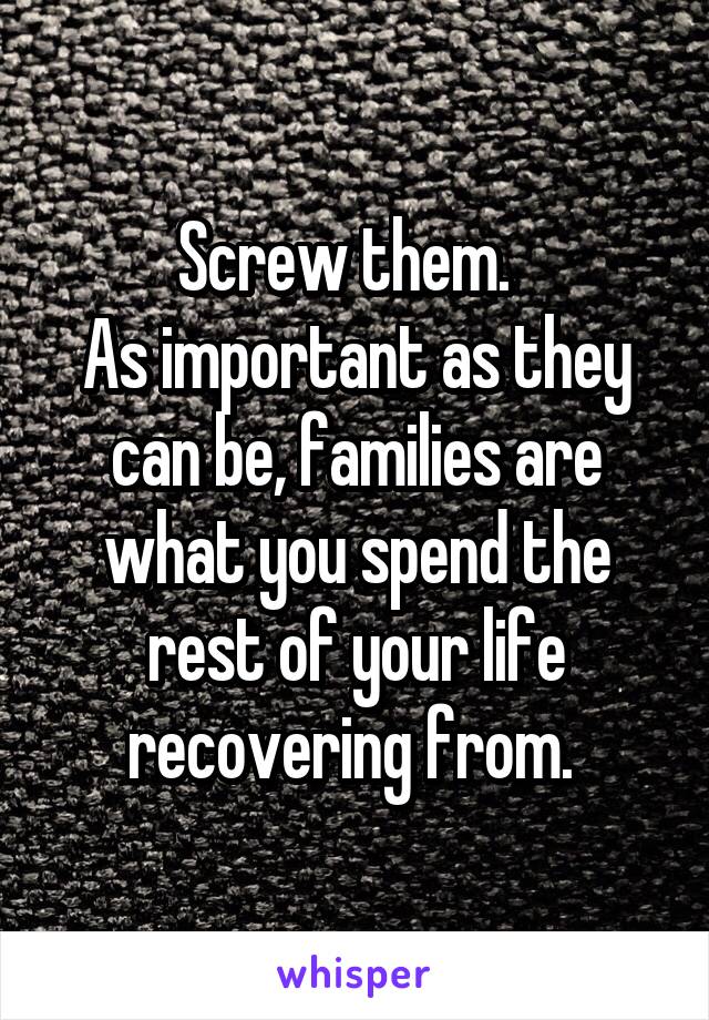 Screw them.  
As important as they can be, families are what you spend the rest of your life recovering from. 