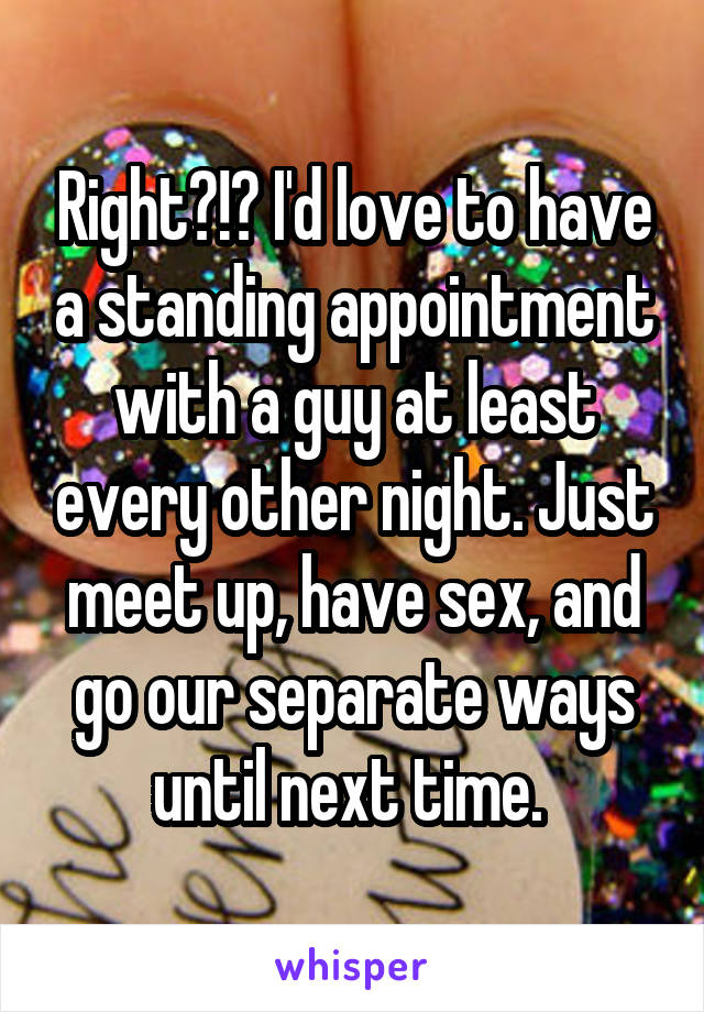 Right?!? I'd love to have a standing appointment with a guy at least every other night. Just meet up, have sex, and go our separate ways until next time. 