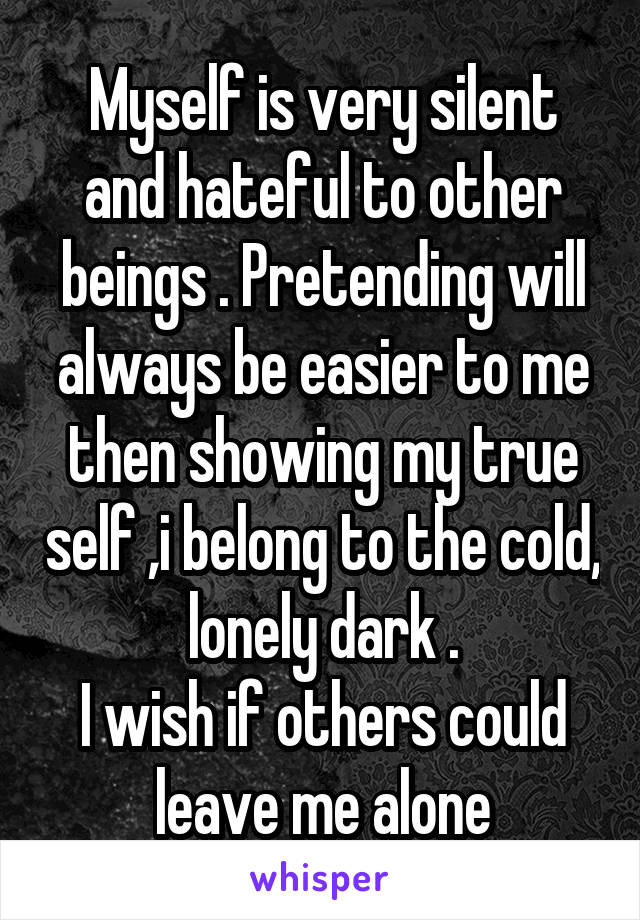 Myself is very silent and hateful to other beings . Pretending will always be easier to me then showing my true self ,i belong to the cold, lonely dark .
I wish if others could leave me alone