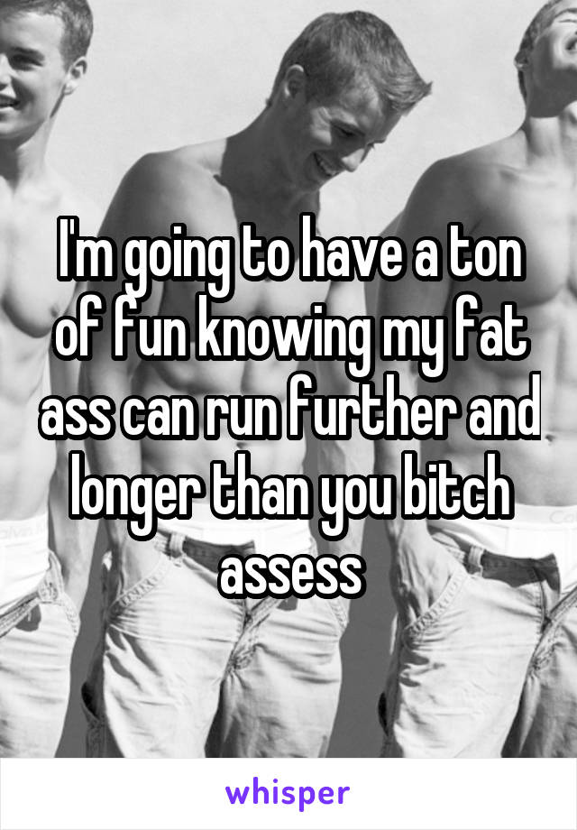 I'm going to have a ton of fun knowing my fat ass can run further and longer than you bitch assess