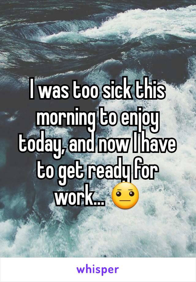 I was too sick this morning to enjoy today, and now I have to get ready for work... 😐