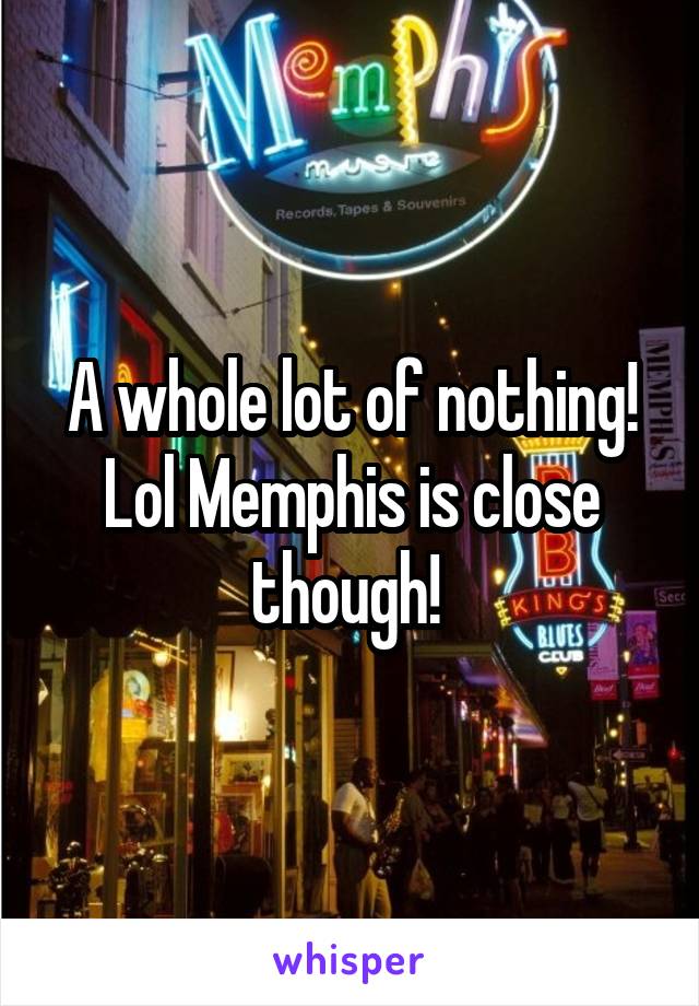 A whole lot of nothing! Lol Memphis is close though! 