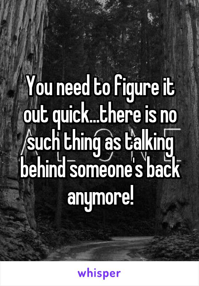 You need to figure it out quick...there is no such thing as talking behind someone's back anymore!