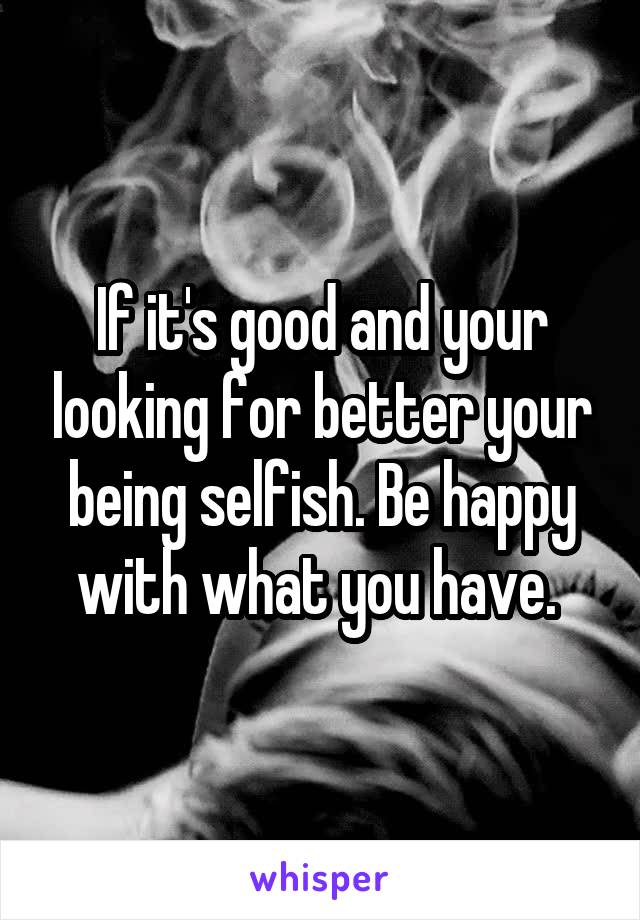 If it's good and your looking for better your being selfish. Be happy with what you have. 