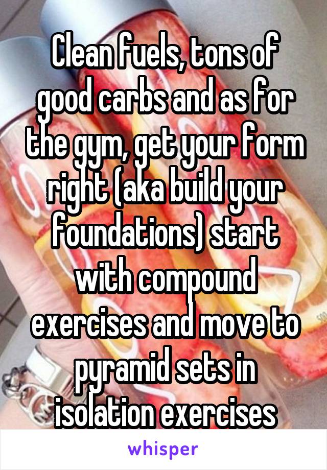 Clean fuels, tons of good carbs and as for the gym, get your form right (aka build your foundations) start with compound exercises and move to pyramid sets in isolation exercises