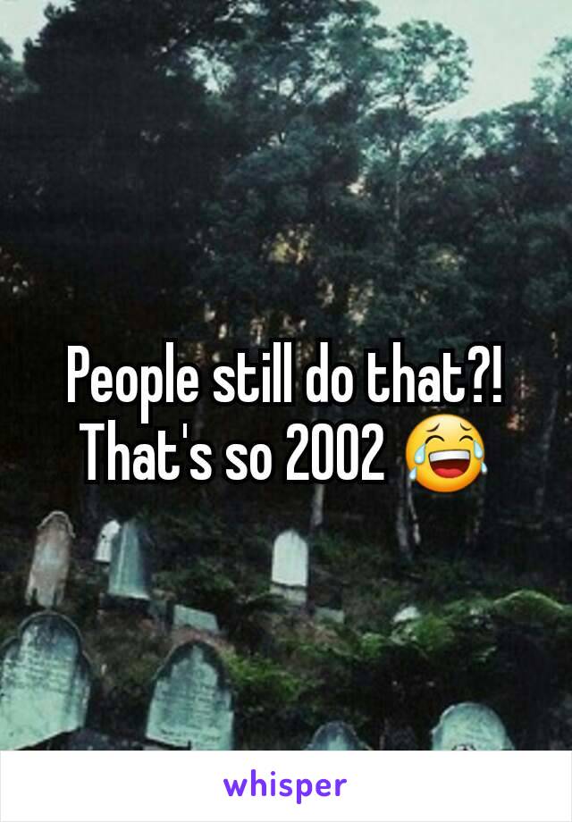 People still do that?! That's so 2002 😂