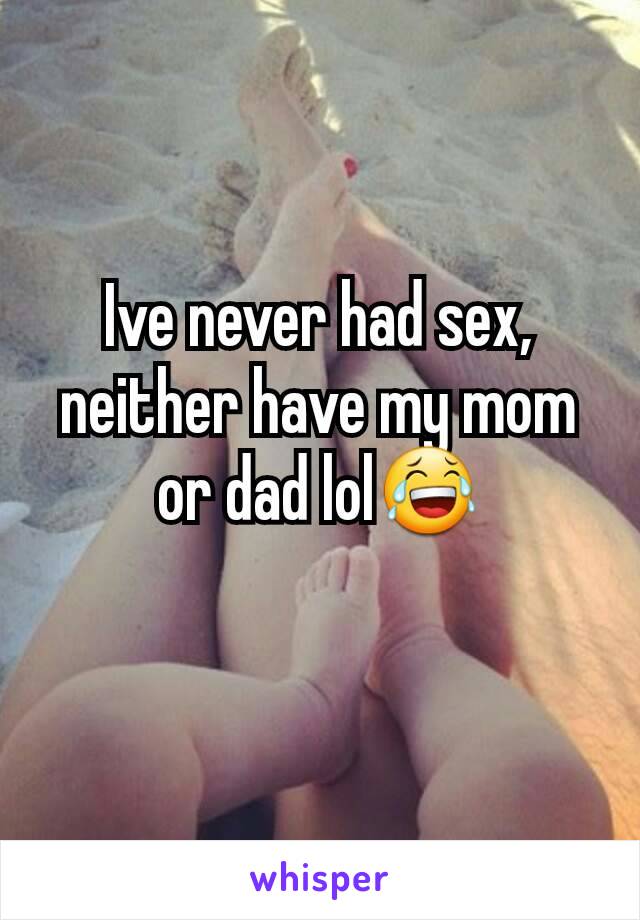 Ive never had sex, neither have my mom or dad lol😂
