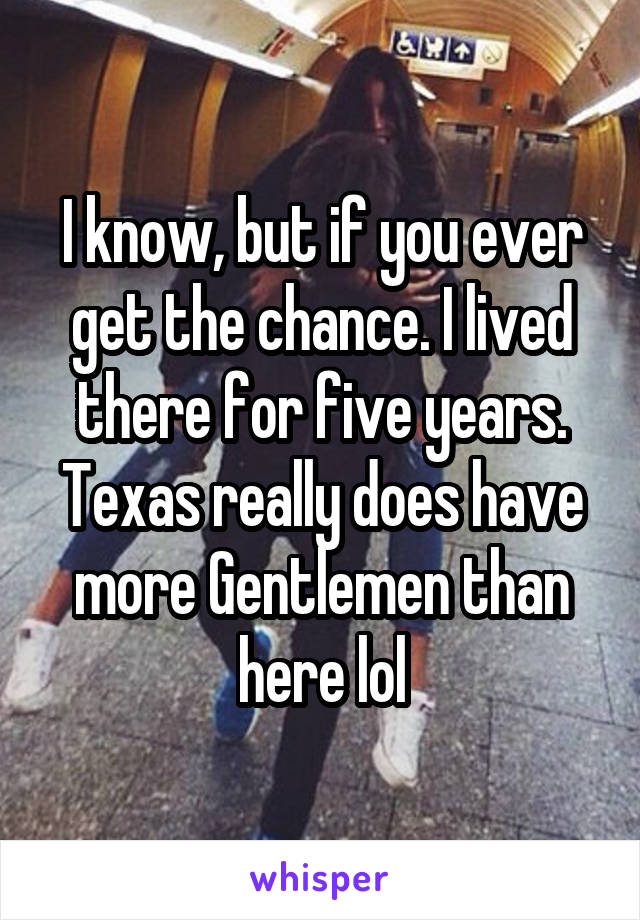 I know, but if you ever get the chance. I lived there for five years. Texas really does have more Gentlemen than here lol