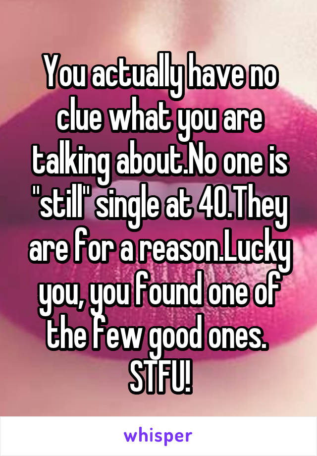 You actually have no clue what you are talking about.No one is "still" single at 40.They are for a reason.Lucky you, you found one of the few good ones. 
STFU!