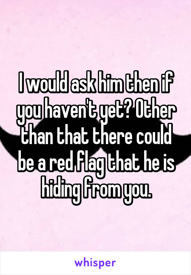 I would ask him then if you haven't yet? Other than that there could be a red flag that he is hiding from you.