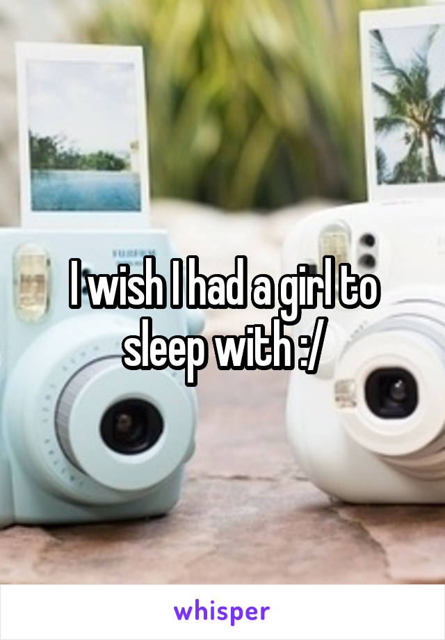 I wish I had a girl to sleep with :/