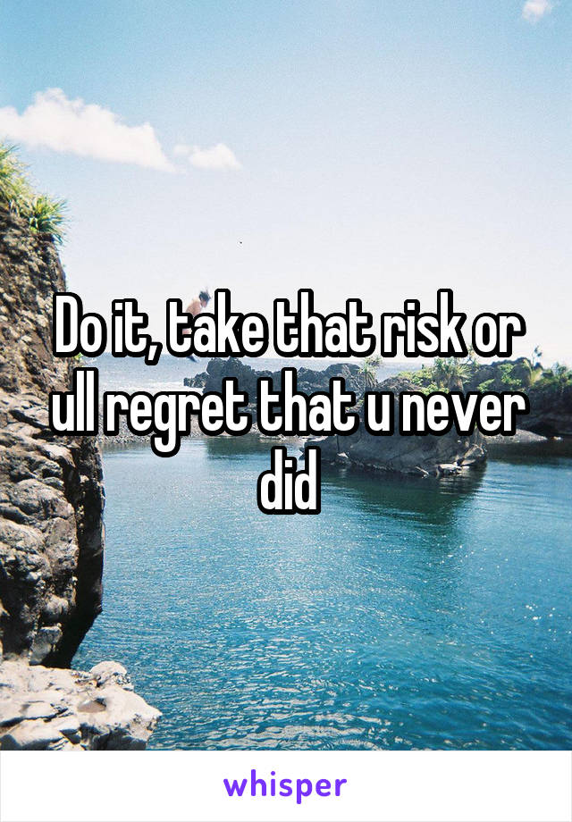 Do it, take that risk or ull regret that u never did