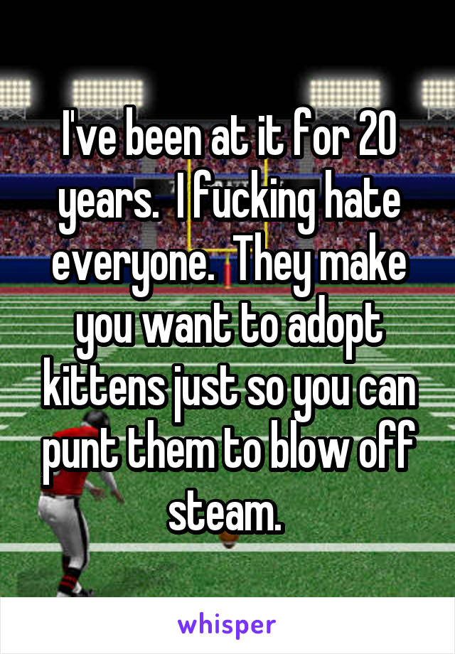 I've been at it for 20 years.  I fucking hate everyone.  They make you want to adopt kittens just so you can punt them to blow off steam. 