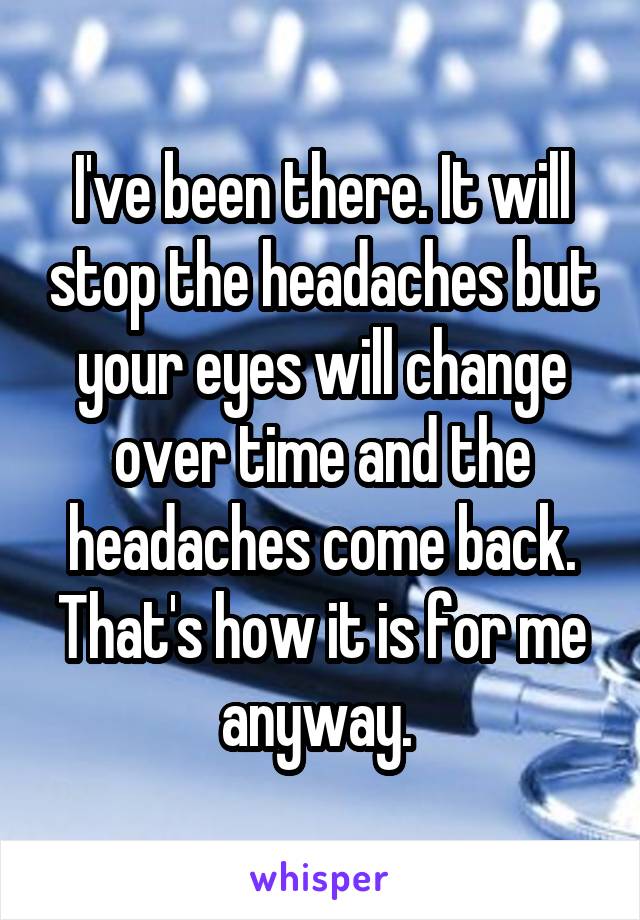 I've been there. It will stop the headaches but your eyes will change over time and the headaches come back. That's how it is for me anyway. 